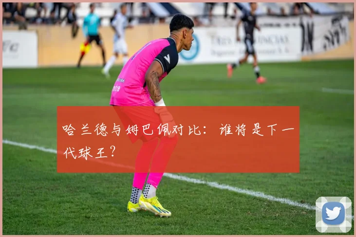 哈兰德与姆巴佩对比:谁将是下一代球王?