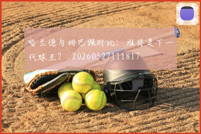 哈兰德与姆巴佩对比:谁将是下一代球王?_20260527111817