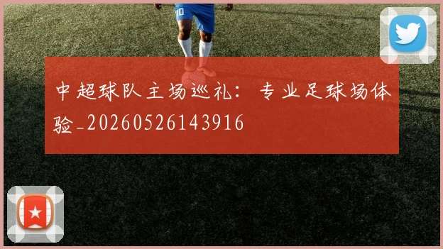 中超球队主场巡礼：专业足球场体验_20260526143916