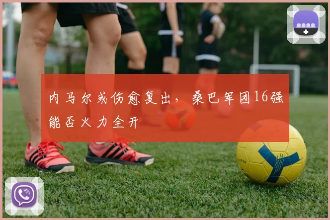 内马尔或伤愈复出,桑巴军团16强能否火力全开