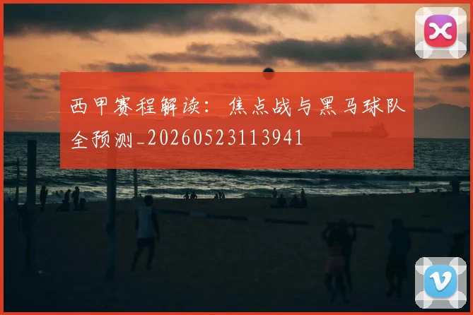 西甲赛程解读：焦点战与黑马球队全预测_20260523113941