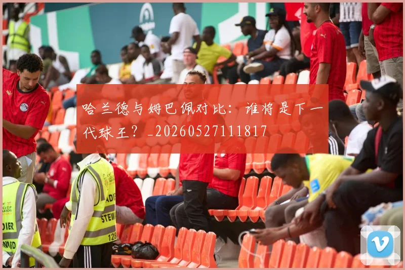 哈兰德与姆巴佩对比：谁将是下一代球王？_20260527111817