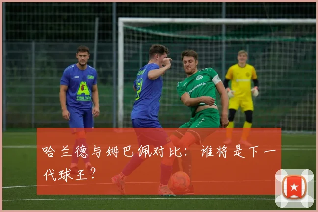 哈兰德与姆巴佩对比:谁将是下一代球王?