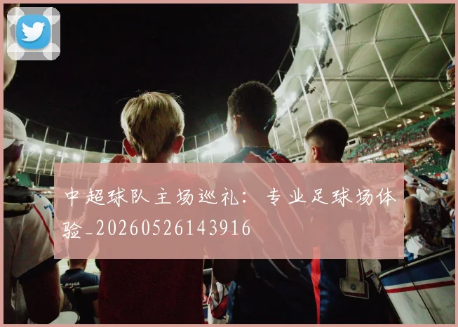 中超球队主场巡礼:专业足球场体验_20260526143916