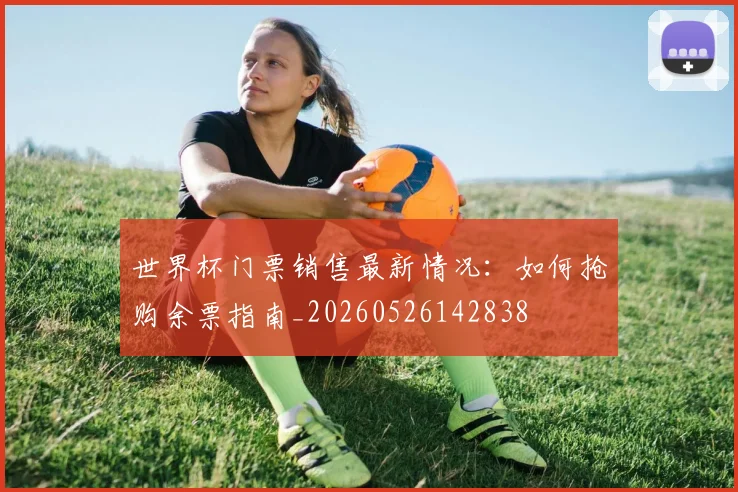 世界杯门票销售最新情况:如何抢购余票指南_20260526142838