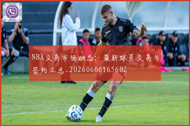 NBA交易市场动态：最新球员交易与签约汇总_20260606165602