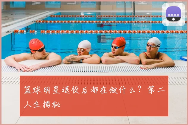 篮球明星退役后都在做什么?第二人生揭秘
