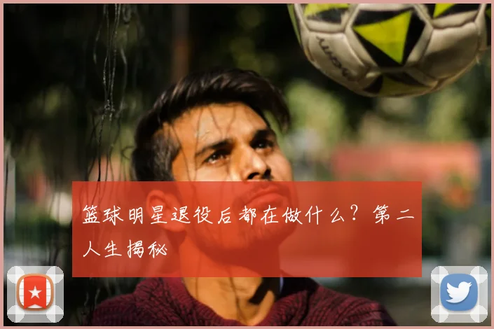 篮球明星退役后都在做什么?第二人生揭秘